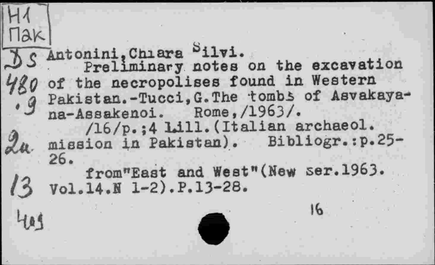 ﻿vu
Ant onini. Сіп ara üilvi.
э Preliminary notes on the excavation tfÏQ of the necropolises found in Western
' j Pakistan.-Tucci,G.The tombi of Asvakaya-*na-Assakenoi.	Rome,/1963/.
/16/p.;4 Kill. (Italian archaeol. mission in Pakistan). Bibliogr.:p.25 26.
from"East and West"(New ser.1963. Vol.14.N 1-2).P.13-28.
13
4*3
16